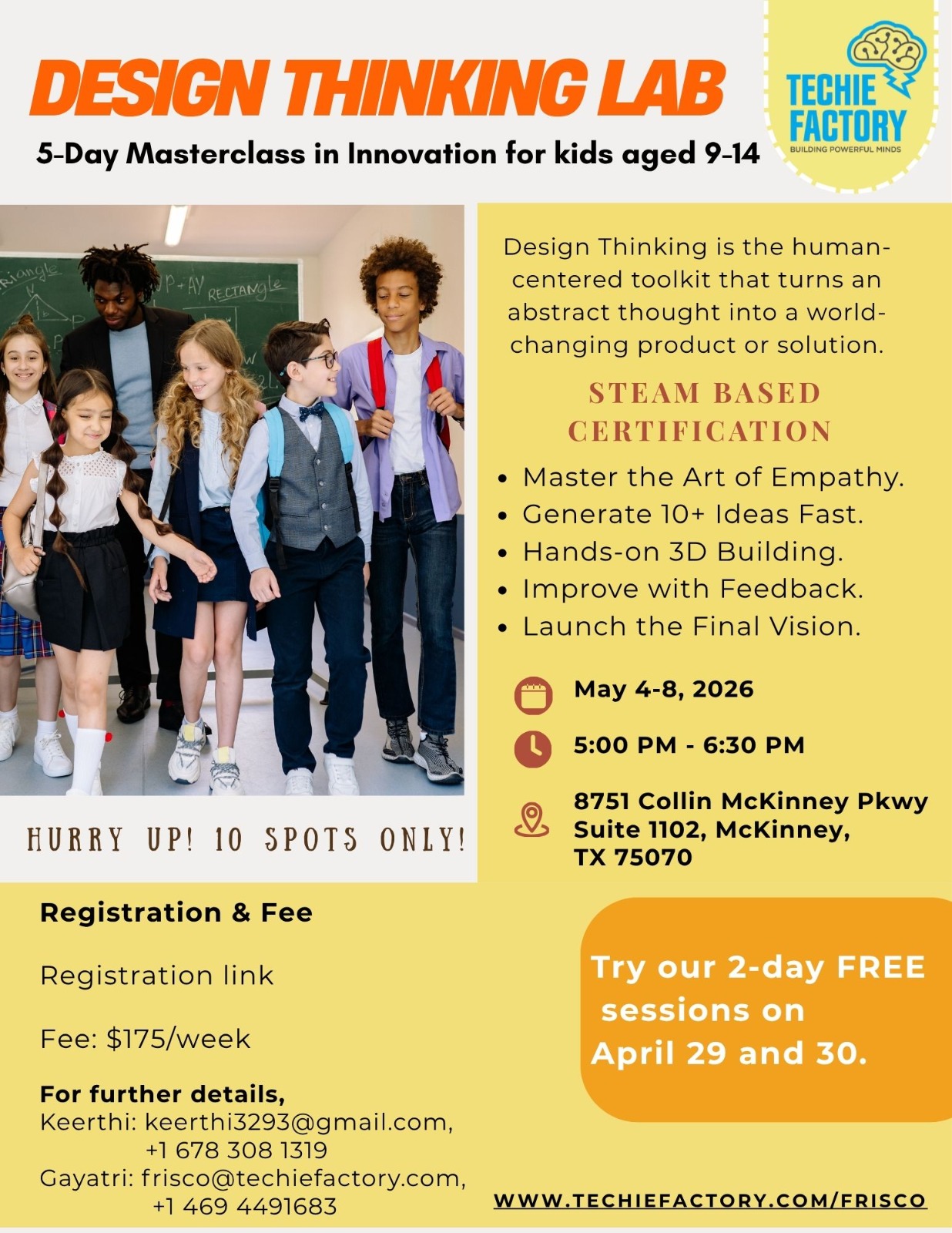 What Students Will Learn During this 5-day masterclass, students will: Master the art of empathy Generate 10+ ideas fast Learn brainstorming and creative thinking techniques Build simple 3D models and prototypes Practice teamwork and communication Improve designs through testing and feedback Create and present a final vision or invention Earn a STEAM-based certification of completion Why Parents Love This Program Parents love this class because it combines creativity, innovation, leadership, and problem-solving into one exciting experience. Students do not just sit and listen — they actively participate, collaborate, create, and present throughout the week. This course helps children: Build confidence speaking in front of others Strengthen creativity and imagination Improve teamwork and leadership skills Learn to solve problems in a structured way Develop an entrepreneurial mindset Gain real-world innovation skills at an early age